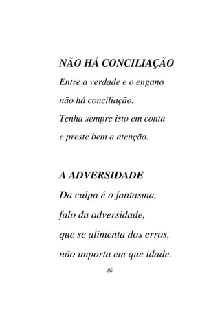 86
NÃO HÁ CONCILIAÇÃO
Entre a verdade e o engano
não há conciliação.
Tenha sempre isto em conta
e preste bem a atenção.
A ADVERSIDADE
Da culpa é o fantasma,
falo da adversidade,
que se alimenta dos erros,
não importa em que idade.
 