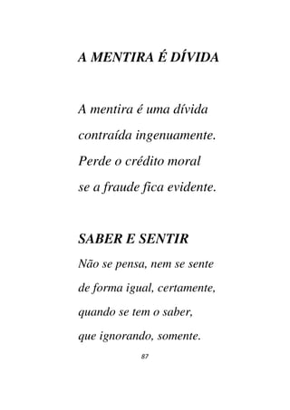 87
A MENTIRA É DÍVIDA
A mentira é uma dívida
contraída ingenuamente.
Perde o crédito moral
se a fraude fica evidente.
SABER E SENTIR
Não se pensa, nem se sente
de forma igual, certamente,
quando se tem o saber,
que ignorando, somente.
 