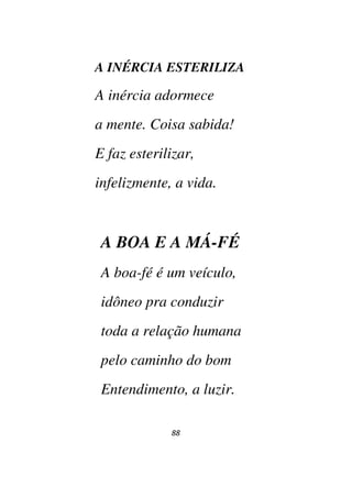 88
A INÉRCIA ESTERILIZA
A inércia adormece
a mente. Coisa sabida!
E faz esterilizar,
infelizmente, a vida.
A BOA E A MÁ-FÉ
A boa-fé é um veículo,
idôneo pra conduzir
toda a relação humana
pelo caminho do bom
Entendimento, a luzir.
 