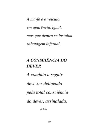 89
A má-fé é o veículo,
em aparência, igual,
mas que dentro se instalou
sabotagem infernal.
A CONSCIÊNCIA DO
DEVER
A conduta a seguir
deve ser delineada
pela total consciência
do dever, assinalada.
***
 