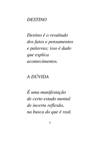 9
DESTINO
Destino é o resultado
dos fatos e pensamentos
e palavras; isso é dado
que explica
acontecimentos.
A DÚVIDA
É uma manifestação
de certo estado mental
de incerta reflexão,
na busca do que é real.
 