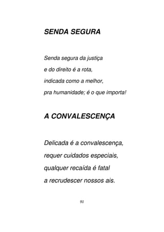 91
SENDA SEGURA
Senda segura da justiça
e do direito é a rota,
indicada como a melhor,
pra humanidade; é o que importa!
A CONVALESCENÇA
Delicada é a convalescença,
requer cuidados especiais,
qualquer recaída é fatal
a recrudescer nossos ais.
 