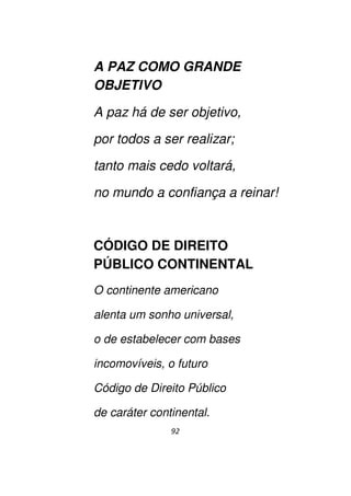 92
A PAZ COMO GRANDE
OBJETIVO
A paz há de ser objetivo,
por todos a ser realizar;
tanto mais cedo voltará,
no mundo a confiança a reinar!
CÓDIGO DE DIREITO
PÚBLICO CONTINENTAL
O continente americano
alenta um sonho universal,
o de estabelecer com bases
incomovíveis, o futuro
Código de Direito Público
de caráter continental.
 