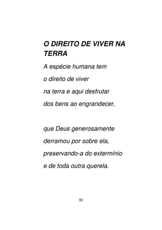 93
O DIREITO DE VIVER NA
TERRA
A espécie humana tem
o direito de viver
na terra e aqui desfrutar
dos bens ao engrandecer,
que Deus generosamente
derramou por sobre ela,
preservando-a do extermínio
e de toda outra querela.
 
