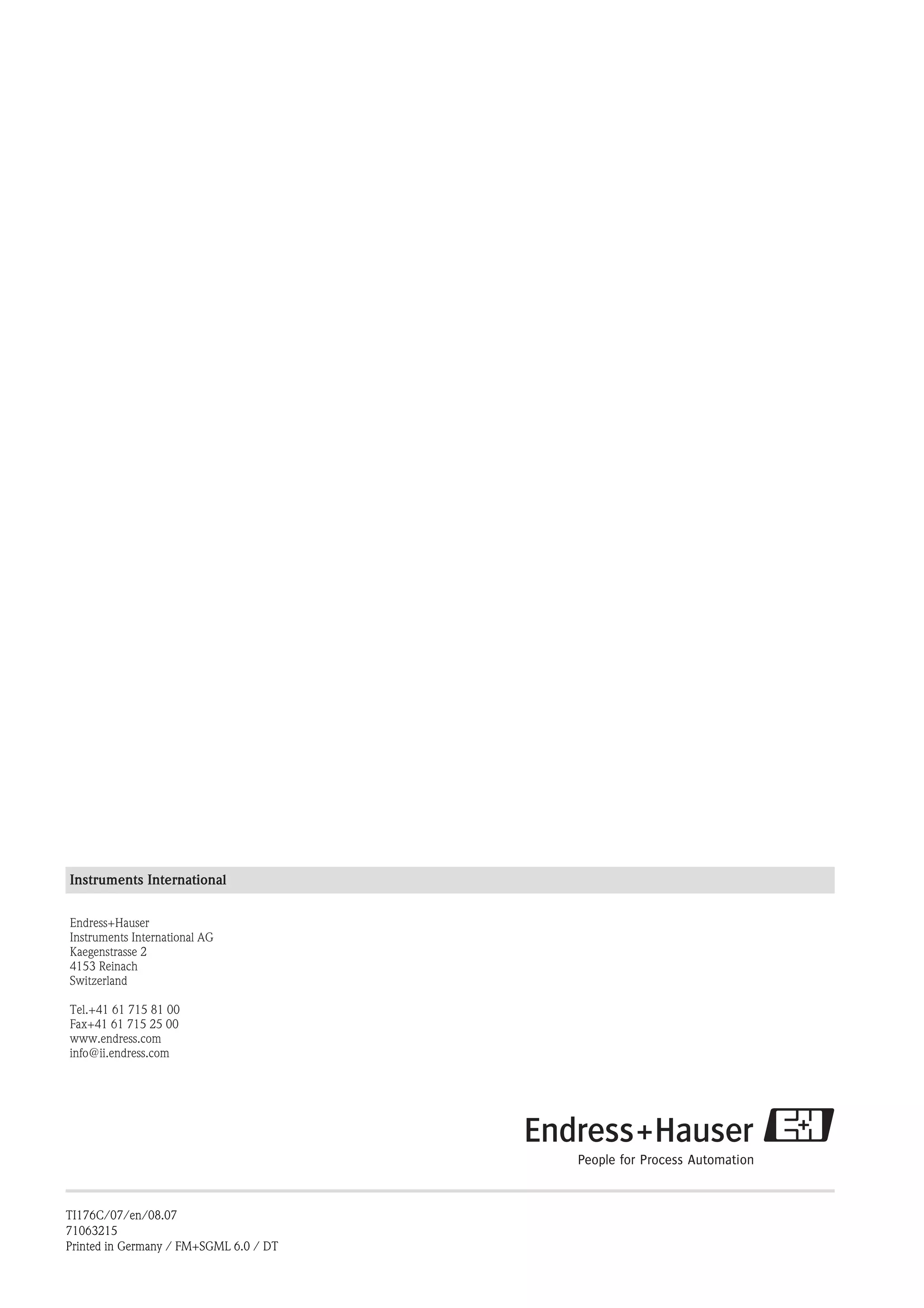 Instruments International
Endress+Hauser
Instruments International AG
Kaegenstrasse 2
4153 Reinach
Switzerland
Tel.+41 61 715 81 00
Fax+41 61 715 25 00
www.endress.com
info@ii.endress.com
TI176C/07/en/08.07
71063215
Printed in Germany / FM+SGML 6.0 / DT
 
