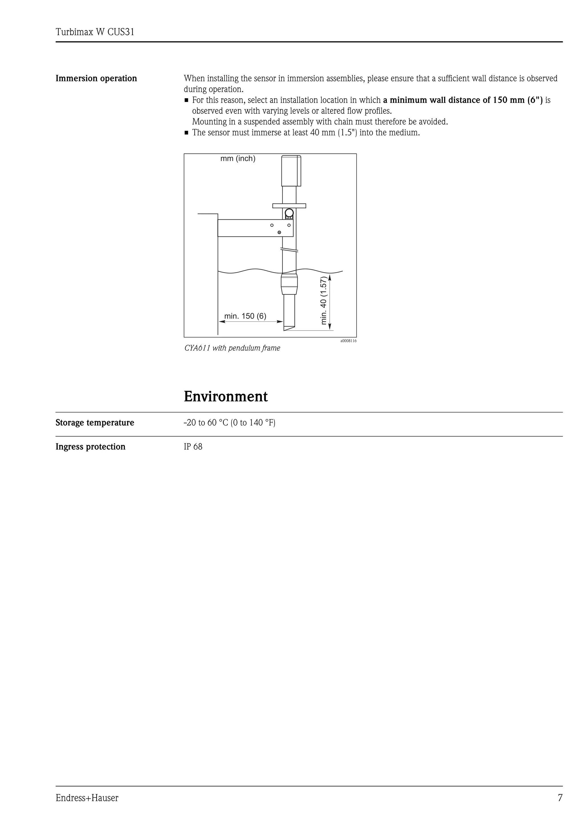 Turbimax W CUS31
Endress+Hauser 7
Immersion operation When installing the sensor in immersion assemblies, please ensure that a sufficient wall distance is observed
during operation.
• For this reason, select an installation location in which a minimum wall distance of 150 mm (6") is
observed even with varying levels or altered flow profiles.
Mounting in a suspended assembly with chain must therefore be avoided.
• The sensor must immerse at least 40 mm (1.5") into the medium.
Environment
Storage temperature -20 to 60 °C (0 to 140 °F)
Ingress protection IP 68
a0008116
CYA611 with pendulum frame
min. 150 (6)
min.
40
(1.57)
mm (inch)
 