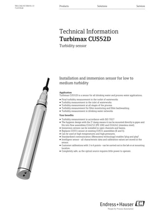 Products Solutions Services
TI01136C/07/EN/01.13
71237018
Technical Information
Turbimax CUS52D
Turbidity sensor
Installation and immersion sensor for low to
medium turbidity
Application
Turbimax CUS52D is a sensor for all drinking water and process water applications.
• Final turbidity measurement in the outlet of waterworks
• Turbidity measurement in the inlet of waterworks
• Turbidity measurement at all stages of the process
• Turbidity measurement for filter monitoring and filter backwashing
• Turbidity measurement in drinking water networks
Your benefits
• Turbidity measurement in accordance with ISO 7027
• The hygienic design with the 2" clamp means it can be mounted directly in pipes and
fits into flow assemblies CUA252 (PE 100) and CUA262 (stainless steel).
• Immersion version can be installed in open channels and basins.
• Replaces CUS31 sensor at existing CUS31 assemblies (E and S).
• Can be used at high temperatures and high pressures.
• Standardized communication (Memosens technology) enables "plug and play".
• Intelligent sensor - all characteristic data and calibration values are stored in the
sensor.
• Customer calibrations with 1 to 6 points - can be carried out in the lab or at mounting
location.
• Completely safe, as the optical source requires little power to operate.
 