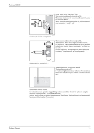 Turbimax CUS52D
Endress+Hauser 11
For automatic sensor operation in pipe fittings or flow assemblies, there is the option of using the
ultrasonic cleaning system CYR52 (see Accessories).
Bubbles result in errors in turbidity measurements. This effect of this interference can be minimized
by using a bubble trap (see Accessories).
a0022285
Installation with retractable assembly CUA451
Arrow points in the direction of flow.
The recommended installation angle is 90°.
The optical windows in the sensor must be aligned against
the direction of flow.
When using the assembly manually, the medium pressure
must not exceed 2 bar (29 psi).
a0022687
Installation with flow assembly CUS31-S
The recommended installation angle is 90°.
The alignment of the sensor depends on the medium
For depositing, low outgassing media the optical windows
in the sensor must be aligned downwards ( see figure on
the left).
For non-depositing, strong outgassing media the optical
windows of the sensor must be aligned upwards.
a0022033
Installation with immersion assembly
The arrow points in the direction of flow.
The installation angle is 0°.
If you are using the sensor in open basins, the sensor must
be installed in such a way that bubbles cannot accumulate
on it.
 