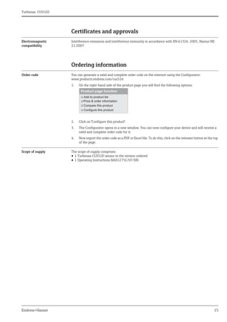 Turbimax CUS52D
Endress+Hauser 15
Certificates and approvals
Electromagnetic
compatibility
Interference emissions and interference immunity in accordance with EN 61326: 2005, Namur NE
21:2007
Ordering information
Order code You can generate a valid and complete order code on the internet using the Configurator:
www.products.endress.com/cus52d
1. On the right-hand side of the product page you will find the following options:
2. Click on "Configure this product".
3. The Configurator opens in a new window. You can now configure your device and will receive a
valid and complete order code for it.
4. Now export the order code as a PDF or Excel file. To do this, click on the relevant button at the top
of the page.
Scope of supply The scope of supply comprises:
• 1 Turbimax CUS52D sensor in the version ordered
• 1 Operating Instructions BA01275C/07/EN
 