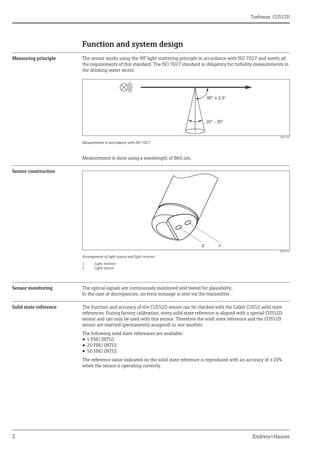Turbimax CUS52D
2 Endress+Hauser
Function and system design
Measuring principle The sensor works using the 90° light scattering principle in accordance with ISO 7027 and meets all
the requirements of this standard. The ISO 7027 standard is obligatory for turbidity measurements in
the drinking water sector.
a0022230
Measurement in accordance with ISO 7027
Measurement is done using a wavelength of 860 nm.
Sensor construction
a0022012
Arrangement of light source and light receiver
1 Light receiver
2 Light source
Sensor monitoring The optical signals are continuously monitored and tested for plausibility.
In the case of discrepancies, an error message is sent via the transmitter.
Solid state reference The function and accuracy of the CUS52D sensor can be checked with the Calkit CUS52 solid state
references. During factory calibration, every solid state reference is aligned with a special CUS52D
sensor and can only be used with this sensor. Therefore the solid state reference and the CUS52D
sensor are married (permanently assigned) to one another.
The following solid state references are available:
• 5 FNU (NTU)
• 20 FNU (NTU)
• 50 FNU (NTU)
The reference value indicated on the solid state reference is reproduced with an accuracy of ±10%
when the sensor is operating correctly.
90° ± 2.5°
20° - 30°
 