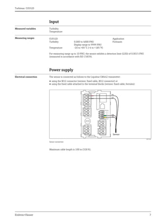 Turbimax CUS52D
Endress+Hauser 7
Input
Measured variables Turbidity
Temperature
Measuring ranges
For measuring range up to 10 FNU, the sensor exhibits a detection limit (LOD) of 0.0015 FNU
(measured in accordance with ISO 15839).
Power supply
Electrical connection The sensor is connected as follows to the Liquiline CM442 transmitter:
• using the M12 connector (version: fixed cable, M12 connector) or
• using the fixed cable attached to the terminal blocks (version: fixed cable, ferrules):
a0012460
Sensor connection
Maximum cable length is 100 m (328 ft).
CUS52D Application
Turbidity 0.000 to 4000 FNU
Display range to 9999 FNU
Formazin
Temperature -20 to +85 °C (-4 to +185 °F)
 