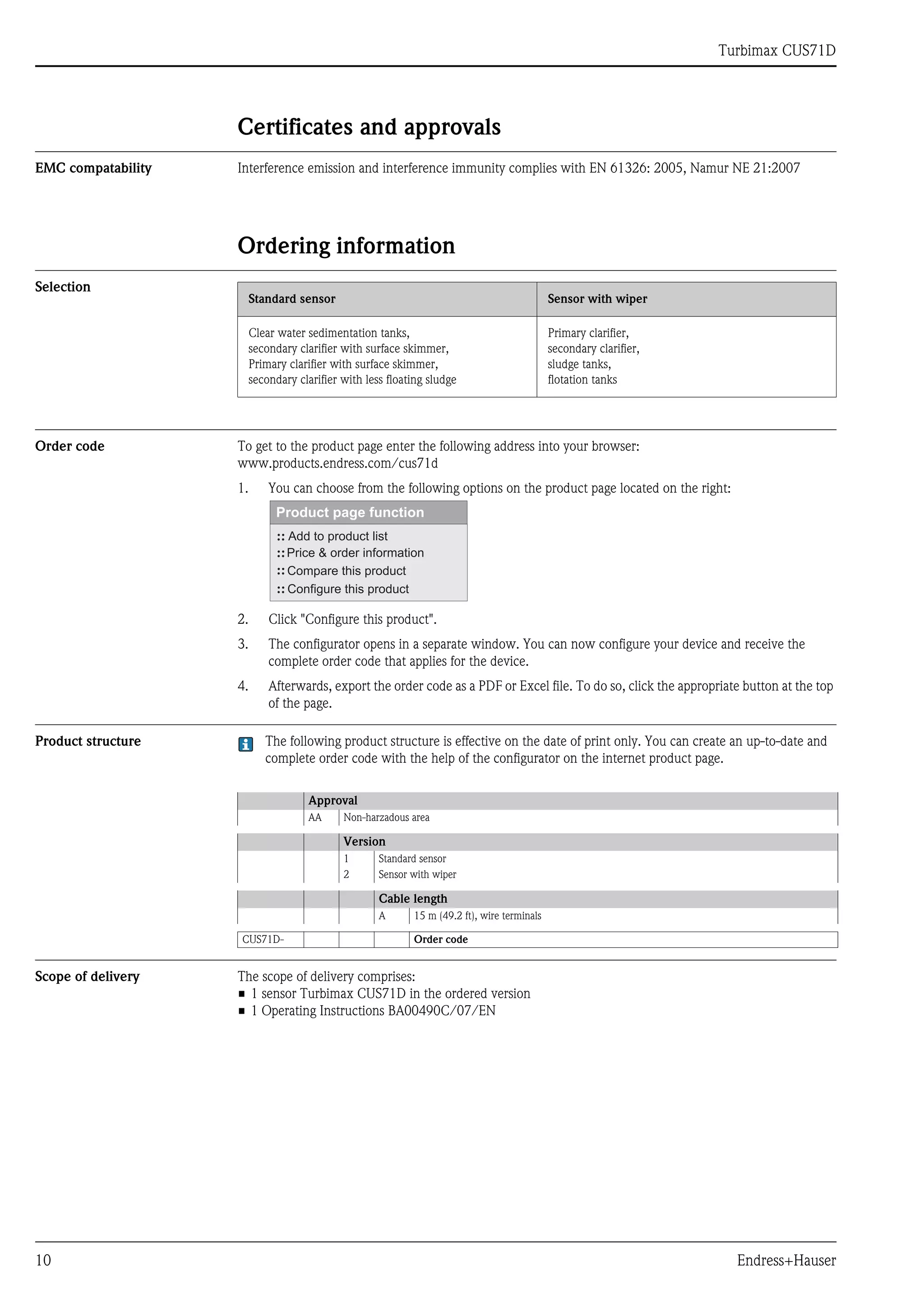Turbimax CUS71D
10 Endress+Hauser
Certificates and approvals
EMC compatability Interference emission and interference immunity complies with EN 61326: 2005, Namur NE 21:2007
Ordering information
Selection
Order code To get to the product page enter the following address into your browser:
www.products.endress.com/cus71d
1. You can choose from the following options on the product page located on the right:
2. Click "Configure this product".
3. The configurator opens in a separate window. You can now configure your device and receive the
complete order code that applies for the device.
4. Afterwards, export the order code as a PDF or Excel file. To do so, click the appropriate button at the top
of the page.
Product structure The following product structure is effective on the date of print only. You can create an up-to-date and
complete order code with the help of the configurator on the internet product page.
Scope of delivery The scope of delivery comprises:
• 1 sensor Turbimax CUS71D in the ordered version
• 1 Operating Instructions BA00490C/07/EN
Standard sensor Sensor with wiper
Clear water sedimentation tanks,
secondary clarifier with surface skimmer,
Primary clarifier with surface skimmer,
secondary clarifier with less floating sludge
Primary clarifier,
secondary clarifier,
sludge tanks,
flotation tanks
Approval
AA Non-harzadous area
Version
1 Standard sensor
2 Sensor with wiper
Cable length
A 15 m (49.2 ft), wire terminals
CUS71D- Order code
 