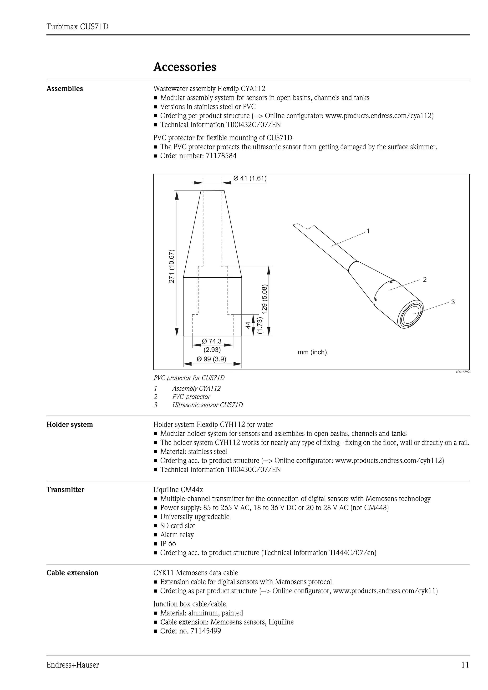 Turbimax CUS71D
Endress+Hauser 11
Accessories
Assemblies Wastewater assembly Flexdip CYA112
• Modular assembly system for sensors in open basins, channels and tanks
• Versions in stainless steel or PVC
• Ordering per product structure (--> Online configurator: www.products.endress.com/cya112)
• Technical Information TI00432C/07/EN
PVC protector for flexible mounting of CUS71D
• The PVC protector protects the ultrasonic sensor from getting damaged by the surface skimmer.
• Order number: 71178584
a0016892
PVC protector for CUS71D
1 Assembly CYA112
2 PVC-protector
3 Ultrasonic sensor CUS71D
Holder system Holder system Flexdip CYH112 for water
• Modular holder system for sensors and assemblies in open basins, channels and tanks
• The holder system CYH112 works for nearly any type of fixing - fixing on the floor, wall or directly on a rail.
• Material: stainless steel
• Ordering acc. to product structure (--> Online configurator: www.products.endress.com/cyh112)
• Technical Information TI00430C/07/EN
Transmitter Liquiline CM44x
• Multiple-channel transmitter for the connection of digital sensors with Memosens technology
• Power supply: 85 to 265 V AC, 18 to 36 V DC or 20 to 28 V AC (not CM448)
• Universally upgradeable
• SD card slot
• Alarm relay
• IP 66
• Ordering acc. to product structure (Technical Information TI444C/07/en)
Cable extension CYK11 Memosens data cable
• Extension cable for digital sensors with Memosens protocol
• Ordering as per product structure (--> Online configurator, www.products.endress.com/cyk11)
Junction box cable/cable
• Material: aluminum, painted
• Cable extension: Memosens sensors, Liquiline
• Order no. 71145499
271
(10.67)
Ø 99 (3.9)
44
(1.73)
129
(5.08)
Ø 74.3
(2.93)
Ø 41 (1.61)
1
2
3
mm (inch)
 