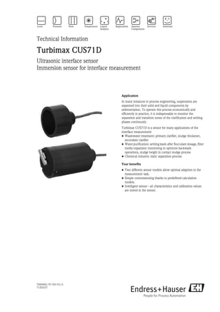 TI00490C/07/EN/03.12
71202237
Technical Information
Turbimax CUS71D
Ultrasonic interface sensor
Immersion sensor for interface measurement
Application
In many instances in process engineering, suspensions are
separated into their solid and liquid components by
sedimentation. To operate this process economically and
efficiently in practice, it is indispensable to monitor the
separation and transition zones of the clarification and settling
phases continously.
Turbimax CUS71D is a sensor for many applications of the
interface measurement
• Wastewater treatment: primary clarifier, sludge thickener,
secondary clarifier
• Water purification: settling basin after flocculant dosage, filter
media expansion monitoring to optimize backwash
operations, sludge height in contact sludge process
• Chemical industry: static separation process
Your benefits
• Two different sensor models allow optimal adaption to the
measurement task.
• Simple commissioning thanks to predefined calculation
models.
• Intelligent sensor - all characteristics and calibration values
are stored in the sensor.
 