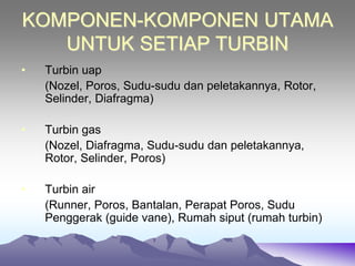 KOMPONEN-KOMPONEN UTAMA
UNTUK SETIAP TURBIN
• Turbin uap
(Nozel, Poros, Sudu-sudu dan peletakannya, Rotor,
Selinder, Diafragma)
• Turbin gas
(Nozel, Diafragma, Sudu-sudu dan peletakannya,
Rotor, Selinder, Poros)
• Turbin air
(Runner, Poros, Bantalan, Perapat Poros, Sudu
Penggerak (guide vane), Rumah siput (rumah turbin)
 