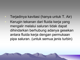 • Terjadinya kavitasi (hanya untuk T. Air)
• Kerugin tekanan dari fluida kerja yang
mengalir melalui saluran tidak dapat
dihindarkan berhubung adanya gesekan
antara fluida kerja dengan permukaan
pipa saluran. (untuk semua jenis turbin)
 