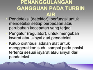 PENANGGULANGAN
GANGGUAN PADA TURBIN
AIR
• Pendeteksi (detektor), berfungsi untuk
mendeteksi setiap perbedaan atau
perubahan kecepatan yang terjadi
• Pengatur (regulator), untuk mengubah
isyarat atau sinyal dari pendeteksi.
• Katup distribusi adalah alat untuk
menggerakkan sudu sampai pada posisi
tertentu sesuai isyarat atau sinyal dari
pendeteksi
 