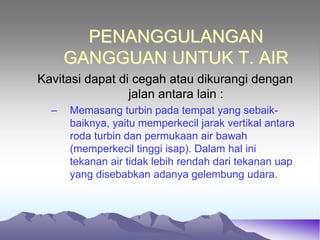 PENANGGULANGAN
GANGGUAN UNTUK T. AIR
Kavitasi dapat di cegah atau dikurangi dengan
jalan antara lain :
– Memasang turbin pada tempat yang sebaik-
baiknya, yaitu memperkecil jarak vertikal antara
roda turbin dan permukaan air bawah
(memperkecil tinggi isap). Dalam hal ini
tekanan air tidak lebih rendah dari tekanan uap
yang disebabkan adanya gelembung udara.
 