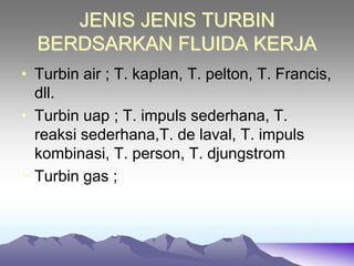 JENIS JENIS TURBIN
BERDSARKAN FLUIDA KERJA
• Turbin air ; T. kaplan, T. pelton, T. Francis,
dll.
• Turbin uap ; T. impuls sederhana, T.
reaksi sederhana,T. de laval, T. impuls
kombinasi, T. person, T. djungstrom
• Turbin gas ;
 