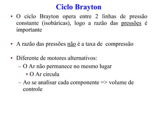 Ciclo Brayton
• O ciclo Brayton opera entre 2 linhas de pressão
constante (isobáricas), logo a razão das pressões é
importante
• A razão das pressões não é a taxa de compressão
• Diferente de motores alternativos:
– O Ar não permanece no mesmo lugar
• O Ar circula
– Ao se analisar cada componente => volume de
controle
 
