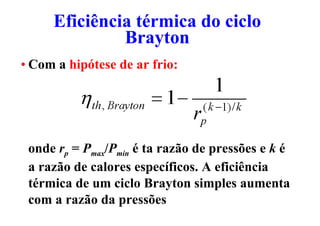 Eficiência térmica do ciclo
Brayton
Eficiência térmica do ciclo
Brayton
• Com a hipótese de ar frio:
onde rp = Pmax/Pmin é ta razão de pressões e k é
a razão de calores específicos. A eficiência
térmica de um ciclo Brayton simples aumenta
com a razão da pressões
 