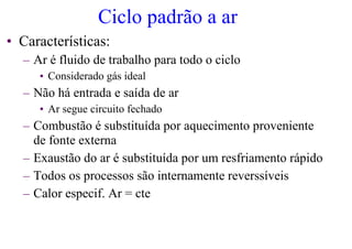 Ciclo padrão a ar
• Características:
– Ar é fluido de trabalho para todo o ciclo
• Considerado gás ideal
– Não há entrada e saída de ar
• Ar segue circuito fechado
– Combustão é substituída por aquecimento proveniente
de fonte externa
– Exaustão do ar é substituída por um resfriamento rápido
– Todos os processos são internamente reverssíveis
– Calor especif. Ar = cte
 