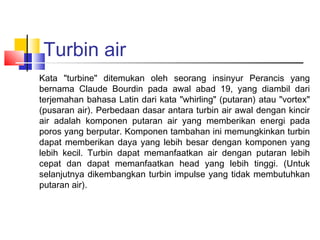 Turbin air
Kata "turbine" ditemukan oleh seorang insinyur Perancis yang
bernama Claude Bourdin pada awal abad 19, yang diambil dari
terjemahan bahasa Latin dari kata "whirling" (putaran) atau "vortex"
(pusaran air). Perbedaan dasar antara turbin air awal dengan kincir
air adalah komponen putaran air yang memberikan energi pada
poros yang berputar. Komponen tambahan ini memungkinkan turbin
dapat memberikan daya yang lebih besar dengan komponen yang
lebih kecil. Turbin dapat memanfaatkan air dengan putaran lebih
cepat dan dapat memanfaatkan head yang lebih tinggi. (Untuk
selanjutnya dikembangkan turbin impulse yang tidak membutuhkan
putaran air).
 