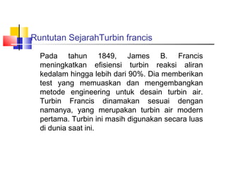 Runtutan SejarahTurbin francis

  Pada tahun 1849, James B. Francis
  meningkatkan efisiensi turbin reaksi aliran
  kedalam hingga lebih dari 90%. Dia memberikan
  test yang memuaskan dan mengembangkan
  metode engineering untuk desain turbin air.
  Turbin Francis dinamakan sesuai dengan
  namanya, yang merupakan turbin air modern
  pertama. Turbin ini masih digunakan secara luas
  di dunia saat ini.
 