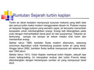 Runtutan Sejarah turbin kaplan
Turbin air aliran kedalam mempunyai susunan mekanis yang lebih baik
dan semua turbin reaksi modern menggunakan desain ini. Putaran massa
air berputar hingga putaran yang semakin cepat, air berusaha menambah
kecepatan untuk membangkitkan energi. Energi tadi dibangkitkan pada
sudu dengan memanfaatkan berat jatuh air dan pusarannya. Tekanan air
berkurang sampai nol sampai air keluar melalui sirip turbin dan
memberikan energi.
Sekitar tahun 1890, bantalan fluida modern ditemukan, sekarang
umumnya digunakan untuk mendukung pusaran turbin air yang berat.
Hingga tahun 2002, bantalan fluida terlihat mempunyai arti selama lebih
dari 1300 tahun
Sekitar tahun 1913, Victor Kaplan membuat turbin Kaplan, sebuah tipe
mesin baling-baling. Ini merupakan evolusi dari turbin Francis tetapi
dikembangkan dengan kemampuan sumber air yang mempunyai head
kecil.
 
