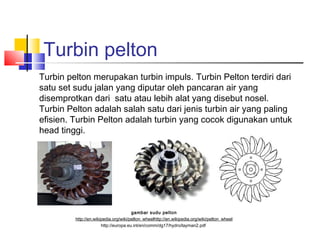 Turbin pelton
Turbin pelton merupakan turbin impuls. Turbin Pelton terdiri dari
satu set sudu jalan yang diputar oleh pancaran air yang
disemprotkan dari satu atau lebih alat yang disebut nosel.
Turbin Pelton adalah salah satu dari jenis turbin air yang paling
efisien. Turbin Pelton adalah turbin yang cocok digunakan untuk
head tinggi.




                                       gambar sudu pelton
         http://en.wikipedia.org/wiki/pelton_wheelhttp://en.wikipedia.org/wiki/pelton_wheel
                       http://europa.eu.int/en/comm/dg17/hydro/layman2.pdf
 