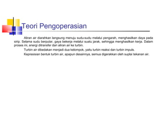 Teori Pengoperasian
        Aliran air diarahkan langsung menuju sudu-sudu melalui pengarah, menghasilkan daya pada
sirip. Selama sudu berputar, gaya bekerja melalui suatu jarak, sehingga menghasilkan kerja. Dalam
proses ini, energi ditransfer dari aliran air ke turbin.
        Turbin air dibedakan menjadi dua kelompok, yaitu turbin reaksi dan turbin impuls.
        Kepresisian bentuk turbin air, apapun desainnya, semua digerakkan oleh suplai tekanan air.
 