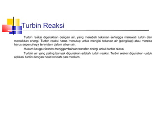 Turbin Reaksi
       Turbin reaksi digerakkan dengan air, yang merubah tekanan sehingga melewati turbin dan
menaikkan energi. Turbin reaksi harus menutup untuk mengisi tekanan air (pengisap) atau mereka
harus sepenuhnya terendam dalam aliran air.
       Hukum ketiga Newton menggambarkan transfer energi untuk turbin reaksi
       Turbiin air yang paling banyak digunakan adalah turbin reaksi. Turbin reaksi digunakan untuk
aplikasi turbin dengan head rendah dan medium.
 