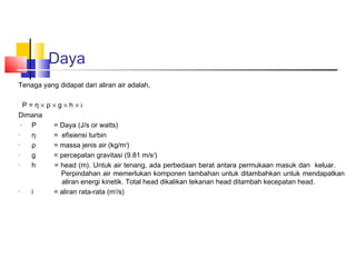 Daya
Tenaga yang didapat dari aliran air adalah,
 
   P = η × ρ × g × h × i
Dimana
 · P         = Daya (J/s or watts)
·     η      = efisiensi turbin
·     ρ      = massa jenis air (kg/m3)
·     g      = percepatan gravitasi (9.81 m/s 2)
·     h       = head (m). Untuk air tenang, ada perbedaan berat antara permukaan masuk dan keluar.
                Perpindahan air memerlukan komponen tambahan untuk ditambahkan untuk mendapatkan
                aliran energi kinetik. Total head dikalikan tekanan head ditambah kecepatan head.
·     i      = aliran rata-rata (m3/s)
 