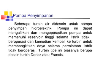 Pompa Penyimpanan
    Beberapa turbin air didesain untuk pompa
penyimpan hidroelektrik. Pompa ini dapat
mengalirkan dan mengoperasikan pompa untuk
memenuhi reservoir tinggi selama listrik tidak
beroperasi dan kemudian kembali ke turbin untuk
membangkitkan daya selama permintaan listrik
tidak beroperasi. Turbin tipe ini biasanya berupa
desain turbin Deriaz atau Francis.
 