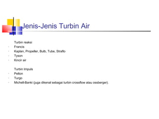 Jenis-Jenis Turbin Air

    Turbin reaksi
·   Francis
·   Kaplan, Propeller, Bulb, Tube, Straflo
·   Tyson
·   Kincir air

    Turbin Impuls
·   Pelton
·   Turgo
·   Michell-Banki (juga dikenal sebagai turbin crossflow atau ossberger).
 