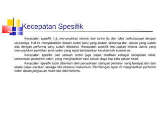 Kecepatan Spesifik
        Kecepatan spesifik (ns), menunjukkan bentuk dari turbin itu dan tidak berhubungan dengan
ukurannya. Hal ini menyebabkan desain turbin baru yang diubah skalanya dari desain yang sudah
ada dengan performa yang sudah diketahui. Kecepatan spesifik merupakan kriteria utama yang
menunjukkan pemilihan jenis turbin yang tepat berdasarkan karakteristik sumber air.
        Kecepatan spesifik dari sebuah turbin juga dapat diartikan sebagai kecepatan ideal,
persamaan geometris turbin, yang menghasilkan satu satuan daya tiap satu satuan head.
        Kecepatan spesifik tubin diberikan oleh perusahaan (dengan penilaian yang lainnya) dan dan
selalu dapat diartikan sebagai titik efisiensi maksimum. Perhitungan tepat ini menghasilkan performa
turbin dalam jangkauan head dan debit tertentu.
 