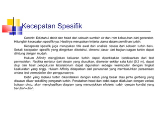 Kecepatan Spesifik
       Contoh: Diketahui debit dan head dari sebuah sumber air dan rpm kebutuhan dari generator.
Hitunglah kecepatan spesifiknya. Hasilnya merupakan kriteria utama dalam pemilihan turbin.
       Kecepatan spesifik juga merupakan titik awal dari analisis desain dari sebuah turbin baru.
Sekali kecepatan spesifik yang diinginkan diketahui, dimensi dasar dari bagian-bagian turbin dapat
dihitung dengan mudah.
       Hukum Affinity mengijinkan keluaran turbin dapat diperkirakan berdasarkan dari test
permodelan. Replika miniatur dari desain yang diusulkan, diameter sekitar satu kaki (0,3 m), dapat
diuji dan hasil pengukuran laboratorium dapat digunakan sebagai kesimpulan dengan tingkat
keakuratan yang tinggi. Hukum Affinity didapatkan dari penurunan yang membutuhkan persamaan
antara test permodelan dan penggunaanya.
       Debit yang melalui turbin dikendalikan dengan katub yang besar atau pintu gerbang yang
disusun diluar sekeliling pengarah turbin. Perubahan head dan debit dapat dilakukan dengan variasi
bukaan pintu, akan menghasilkan diagram yang menunjukkan efisiensi turbin dengan kondisi yang
berubah-ubah.
 