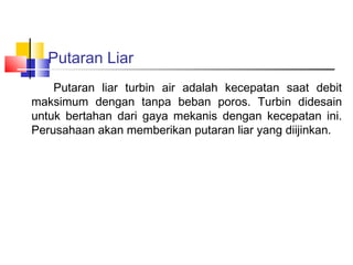 Putaran Liar
    Putaran liar turbin air adalah kecepatan saat debit
maksimum dengan tanpa beban poros. Turbin didesain
untuk bertahan dari gaya mekanis dengan kecepatan ini.
Perusahaan akan memberikan putaran liar yang diijinkan.
 