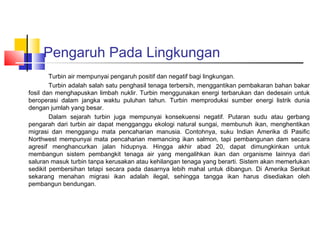 Pengaruh Pada Lingkungan
        Turbin air mempunyai pengaruh positif dan negatif bagi lingkungan.
        Turbin adalah salah satu penghasil tenaga terbersih, menggantikan pembakaran bahan bakar
fosil dan menghapuskan limbah nuklir. Turbin menggunakan energi terbarukan dan dedesain untuk
beroperasi dalam jangka waktu puluhan tahun. Turbin memproduksi sumber energi listrik dunia
dengan jumlah yang besar.
        Dalam sejarah turbin juga mempunyai konsekuensi negatif. Putaran sudu atau gerbang
pengarah dari turbin air dapat mengganggu ekologi natural sungai, membunuh ikan, menghentikan
migrasi dan menggangu mata pencaharian manusia. Contohnya, suku Indian Amerika di Pasific
Northwest mempunyai mata pencaharian memancing ikan salmon, tapi pembangunan dam secara
agresif menghancurkan jalan hidupnya. Hingga akhir abad 20, dapat dimungkinkan untuk
membangun sistem pembangkit tenaga air yang mengalihkan ikan dan organisme lainnya dari
saluran masuk turbin tanpa kerusakan atau kehilangan tenaga yang berarti. Sistem akan memerlukan
sedikit pembersihan tetapi secara pada dasarnya lebih mahal untuk dibangun. Di Amerika Serikat
sekarang menahan migrasi ikan adalah ilegal, sehingga tangga ikan harus disediakan oleh
pembangun bendungan.
 
