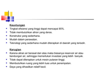 Keuntungan
   Tingkat efisiensi yang tinggi dapat mencapai 85%.
   Tidak membutuhkan aliran yang deras.
   Konstruksi yang sederhana.
   Mudah dalam perawatan.
   Teknologi yang sederhana mudah diterapkan di daerah yang terisolir.

    Kerugian
   Karena aliran air berasal dari atas maka biasanya reservoir air atau
    bendungan air, sehingga memerlukan investasi yang lebih banyak.
   Tidak dapat diterapkan untuk mesin putaran tinggi.
   Membutuhkan ruang yang lebih luas untuk penempatan.
   Daya yang dihasilkan relatif kecil.
 