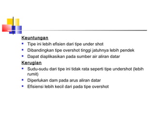 Keuntungan
 Tipe ini lebih efisien dari tipe under shot

 Dibandingkan tipe overshot tinggi jatuhnya lebih pendek

 Dapat diaplikasikan pada sumber air aliran datar

Kerugian
 Sudu-sudu dari tipe ini tidak rata seperti tipe undershot (lebih

  rumit)
 Diperlukan dam pada arus aliran datar

 Efisiensi lebih kecil dari pada tipe overshot
 