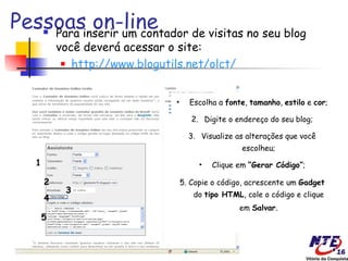 Pessoasinserir um contador de visitas no seu blog
    Para
         on-line
            você deverá acessar o site:
              http://www.blogutils.net/olct/




                                  •     Escolha a fonte, tamanho, estilo e cor;

                                         2. Digite o endereço do seu blog;

                                        3. Visualize as alterações que você
                                                       escolheu;
    1                                      •   Clique em “Gerar Código”;

        2                             5. Copie o código, acrescente um Gadget
             3                           do tipo HTML, cole o código e clique
        4
                                                      em Salvar.
        5
 