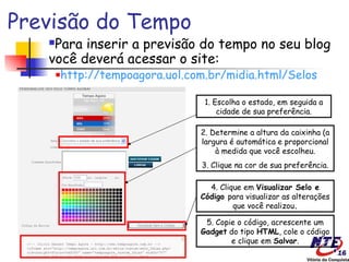 Previsão do Tempo
   Para inserir a previsão do tempo no seu blog
   você deverá acessar o site:
       http://tempoagora.uol.com.br/midia.html/Selos
       



                                1. Escolha o estado, em seguida a
                                    cidade de sua preferência.

                               2. Determine a altura da caixinha (a
                               largura é automática e proporcional
                                   à medida que você escolheu.
                               3. Clique na cor de sua preferência.

                                 4. Clique em Visualizar Selo e
                               Código para visualizar as alterações
                                        que você realizou.

                                5. Copie o código, acrescente um
                               Gadget do tipo HTML, cole o código
                                       e clique em Salvar.
 