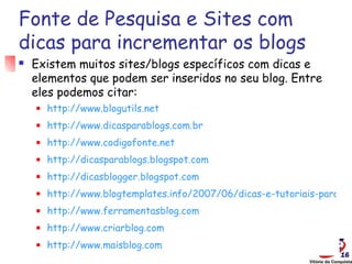Fonte de Pesquisa e Sites com
dicas para incrementar os blogs
   Existem muitos sites/blogs específicos com dicas e
    elementos que podem ser inseridos no seu blog. Entre
    eles podemos citar:
       http://www.blogutils.net
       http://www.dicasparablogs.com.br
       http://www.codigofonte.net
       http://dicasparablogs.blogspot.com
       http://dicasblogger.blogspot.com
       http://www.blogtemplates.info/2007/06/dicas-e-tutoriais-para-pe
       http://www.ferramentasblog.com
       http://www.criarblog.com
       http://www.maisblog.com
 