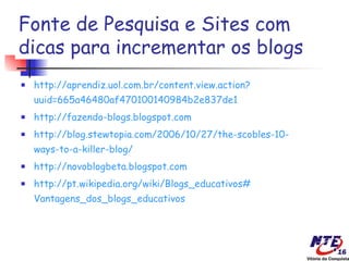 Fonte de Pesquisa e Sites com
dicas para incrementar os blogs
   http://aprendiz.uol.com.br/content.view.action?
    uuid=665a46480af470100140984b2e837de1
   http://fazendo-blogs.blogspot.com
   http://blog.stewtopia.com/2006/10/27/the-scobles-10-
    ways-to-a-killer-blog/
   http://novoblogbeta.blogspot.com
   http://pt.wikipedia.org/wiki/Blogs_educativos#
    Vantagens_dos_blogs_educativos
 