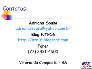 Contatos

           Adriana Sousa
    adrianassousa@yahoo.com.br
            Blog NTE16
     http://nte16.blogspot.com
                Fone:
           (77) 3421-4500

     Vitória da Conquista - BA
 