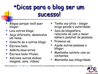 *Dicas                   para o blog ser um
                                     sucesso!
     Blogue porque você quer                                 Tenha voz ativa – blogar
      blogar;                                                  exige paixão e autoridade;
     Leia outros blogs;                                      Saia da blogosfera,
     Seja diferente, desenvolva                               relacione-se com o maior
      um tema;                                                 número possível de pessoas;
     Conecte-se a outros blogs;                              Promova-se;
     Escreva bem;                                            Ajude outras pessoas a
                                                               blogar;
     Admita seus erros;
                                                              Mantenha contato com os
     Escreva bons títulos;
                                                               visitantes;
     Adicione outras mídias:                                 Mantenha sua integridade.
      imagens, sons, vídeos;
*Dicas dadas por Robert & Maryam Scoble durante sua apresentação na Convenção de Negócios para Blogs, em Seatle.
 
