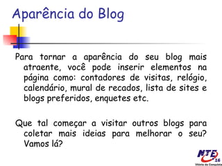 Aparência do Blog


Para tornar a aparência do seu blog mais
  atraente, você pode inserir elementos na
  página como: contadores de visitas, relógio,
  calendário, mural de recados, lista de sites e
  blogs preferidos, enquetes etc.

Que tal começar a visitar outros blogs para
 coletar mais ideias para melhorar o seu?
 Vamos lá?
 