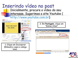 Inserindo vídeo no post
      Inicialmente, procure o vídeo do seu
      interesse. Sugerimos o site Youtube (
      http://www.youtube.com.br)

                           2. Em Postagem, clique em
                                 “Editar Html”




 1. Clique em Incorporar
(Embed) e copie o código
           html.
 