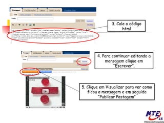 3. Cole o código
                     html




        4. Para continuar editando a
            mensagem clique em
                 “Escrever”.




5. Clique em Visualizar para ver como
   ficou a mensagem e em seguida
         “Publicar Postagem”
 